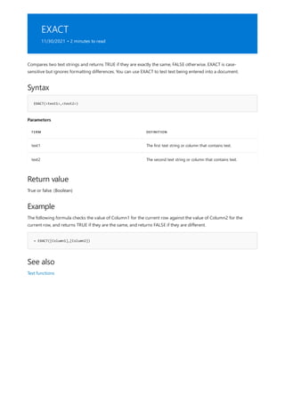 EXACT
11/30/2021 • 2 minutes to read
Syntax
EXACT(<text1>,<text2>)
Parameters
TERM DEFINITION
text1 The first text string or column that contains text.
text2 The second text string or column that contains text.
Return value
Example
= EXACT([Column1],[Column2])
See also
Compares two text strings and returns TRUE if they are exactly the same, FALSE otherwise. EXACT is case-
sensitive but ignores formatting differences. You can use EXACT to test text being entered into a document.
True or false. (Boolean)
The following formula checks the value of Column1 for the current row against the value of Column2 for the
current row, and returns TRUE if they are the same, and returns FALSE if they are different.
Text functions
 
