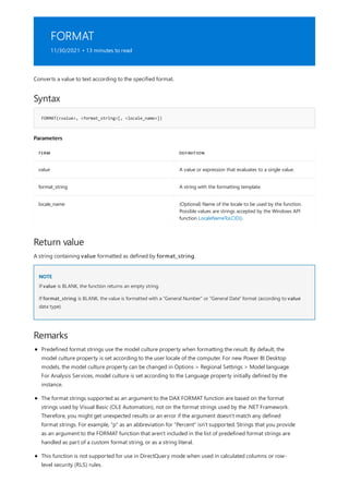 FORMAT
11/30/2021 • 13 minutes to read
Syntax
FORMAT(<value>, <format_string>[, <locale_name>])
Parameters
TERM DEFINITION
value A value or expression that evaluates to a single value.
format_string A string with the formatting template.
locale_name (Optional) Name of the locale to be used by the function.
Possible values are strings accepted by the Windows API
function LocaleNameToLCID().
Return value
NOTE
Remarks
Converts a value to text according to the specified format.
A string containing value formatted as defined by format_string.
If value is BLANK, the function returns an empty string.
If format_string is BLANK, the value is formatted with a "General Number" or "General Date" format (according to value
data type).
Predefined format strings use the model culture property when formatting the result. By default, the
model culture property is set according to the user locale of the computer. For new Power BI Desktop
models, the model culture property can be changed in Options > Regional Settings > Model language.
For Analysis Services, model culture is set according to the Language property initially defined by the
instance.
The format strings supported as an argument to the DAX FORMAT function are based on the format
strings used by Visual Basic (OLE Automation), not on the format strings used by the .NET Framework.
Therefore, you might get unexpected results or an error if the argument doesn't match any defined
format strings. For example, "p" as an abbreviation for "Percent" isn't supported. Strings that you provide
as an argument to the FORMAT function that aren't included in the list of predefined format strings are
handled as part of a custom format string, or as a string literal.
This function is not supported for use in DirectQuery mode when used in calculated columns or row-
level security (RLS) rules.
 