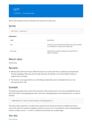 LEFT
11/30/2021 • 2 minutes to read
Syntax
LEFT(<text>, <num_chars>)
Parameters
TERM DEFINITION
text The text string containing the characters you want to extract,
or a reference to a column that contains text.
num_chars (optional) The number of characters you want LEFT to
extract; if omitted, 1.
Return value
Remarks
Example
= CONCATENATE(LEFT('Reseller'[ResellerName],LEFT(GeographyKey,3))
See also
Returns the specified number of characters from the start of a text string.
A text string.
Whereas Microsoft Excel contains different functions for working with text in single-byte and double-byte
character languages, DAX works with Unicode and stores all characters as the same length; therefore, a
single function is enough.
This function is not supported for use in DirectQuery mode when used in calculated columns or row-
level security (RLS) rules.
The following example returns the first five characters of the company name in the column [ResellerName] and
the first five letters of the geographical code in the column [GeographyKey] and concatenates them, to create an
identifier.
If the num_chars argument is a number that is larger than the number of characters available, the function
returns the maximum characters available and does not raise an error. For example, the column [GeographyKey]
contains numbers such as 1, 12 and 311; therefore the result also has variable length.
Text functions
 