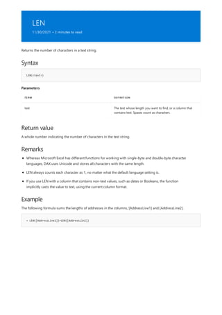 LEN
11/30/2021 • 2 minutes to read
Syntax
LEN(<text>)
Parameters
TERM DEFINITION
text The text whose length you want to find, or a column that
contains text. Spaces count as characters.
Return value
Remarks
Example
= LEN([AddressLine1])+LEN([AddressLin2])
Returns the number of characters in a text string.
A whole number indicating the number of characters in the text string.
Whereas Microsoft Excel has different functions for working with single-byte and double-byte character
languages, DAX uses Unicode and stores all characters with the same length.
LEN always counts each character as 1, no matter what the default language setting is.
If you use LEN with a column that contains non-text values, such as dates or Booleans, the function
implicitly casts the value to text, using the current column format.
The following formula sums the lengths of addresses in the columns, [AddressLine1] and [AddressLine2].
 