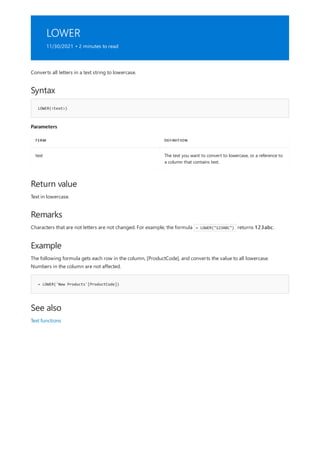 LOWER
11/30/2021 • 2 minutes to read
Syntax
LOWER(<text>)
Parameters
TERM DEFINITION
text The text you want to convert to lowercase, or a reference to
a column that contains text.
Return value
Remarks
Example
= LOWER('New Products'[ProductCode])
See also
Converts all letters in a text string to lowercase.
Text in lowercase.
Characters that are not letters are not changed. For example, the formula = LOWER("123ABC") returns 123abc.
The following formula gets each row in the column, [ProductCode], and converts the value to all lowercase.
Numbers in the column are not affected.
Text functions
 