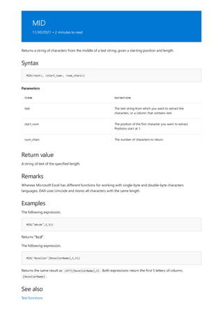 MID
11/30/2021 • 2 minutes to read
Syntax
MID(<text>, <start_num>, <num_chars>)
Parameters
TERM DEFINITION
text The text string from which you want to extract the
characters, or a column that contains text.
start_num The position of the first character you want to extract.
Positions start at 1.
num_chars The number of characters to return.
Return value
Remarks
Examples
MID("abcde",2,3))
MID('Reseller'[ResellerName],1,5))
See also
Returns a string of characters from the middle of a text string, given a starting position and length.
A string of text of the specified length.
Whereas Microsoft Excel has different functions for working with single-byte and double-byte characters
languages, DAX uses Unicode and stores all characters with the same length.
The following expression,
Returns "bcd".
The following expression,
Returns the same result as LEFT([ResellerName],5) . Both expressions return the first 5 letters of column,
[ResellerName] .
Text functions
 