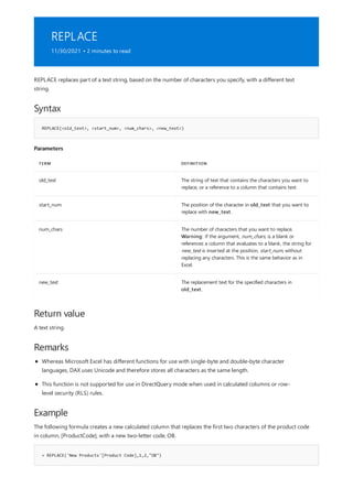 REPLACE
11/30/2021 • 2 minutes to read
Syntax
REPLACE(<old_text>, <start_num>, <num_chars>, <new_text>)
Parameters
TERM DEFINITION
old_text The string of text that contains the characters you want to
replace, or a reference to a column that contains text.
start_num The position of the character in old_text that you want to
replace with new_text.
num_chars The number of characters that you want to replace.
Warning: If the argument, num_chars, is a blank or
references a column that evaluates to a blank, the string for
new_text is inserted at the position, start_num, without
replacing any characters. This is the same behavior as in
Excel.
new_text The replacement text for the specified characters in
old_text.
Return value
Remarks
Example
= REPLACE('New Products'[Product Code],1,2,"OB")
REPLACE replaces part of a text string, based on the number of characters you specify, with a different text
string.
A text string.
Whereas Microsoft Excel has different functions for use with single-byte and double-byte character
languages, DAX uses Unicode and therefore stores all characters as the same length.
This function is not supported for use in DirectQuery mode when used in calculated columns or row-
level security (RLS) rules.
The following formula creates a new calculated column that replaces the first two characters of the product code
in column, [ProductCode], with a new two-letter code, OB.
 