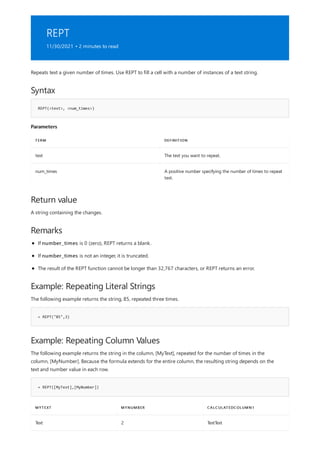 REPT
11/30/2021 • 2 minutes to read
Syntax
REPT(<text>, <num_times>)
Parameters
TERM DEFINITION
text The text you want to repeat.
num_times A positive number specifying the number of times to repeat
text.
Return value
Remarks
Example: Repeating Literal Strings
= REPT("85",3)
Example: Repeating Column Values
= REPT([MyText],[MyNumber])
MYTEXT MYNUMBER CALCULATEDCOLUMN1
Text 2 TextText
Repeats text a given number of times. Use REPT to fill a cell with a number of instances of a text string.
A string containing the changes.
If number_times is 0 (zero), REPT returns a blank.
If number_times is not an integer, it is truncated.
The result of the REPT function cannot be longer than 32,767 characters, or REPT returns an error.
The following example returns the string, 85, repeated three times.
The following example returns the string in the column, [MyText], repeated for the number of times in the
column, [MyNumber]. Because the formula extends for the entire column, the resulting string depends on the
text and number value in each row.
 