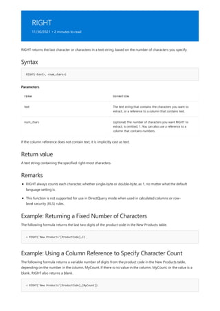 RIGHT
11/30/2021 • 2 minutes to read
Syntax
RIGHT(<text>, <num_chars>)
Parameters
TERM DEFINITION
text The text string that contains the characters you want to
extract, or a reference to a column that contains text.
num_chars (optional) The number of characters you want RIGHT to
extract; is omitted, 1. You can also use a reference to a
column that contains numbers.
Return value
Remarks
Example: Returning a Fixed Number of Characters
= RIGHT('New Products'[ProductCode],2)
Example: Using a Column Reference to Specify Character Count
= RIGHT('New Products'[ProductCode],[MyCount])
RIGHT returns the last character or characters in a text string, based on the number of characters you specify.
If the column reference does not contain text, it is implicitly cast as text.
A text string containing the specified right-most characters.
RIGHT always counts each character, whether single-byte or double-byte, as 1, no matter what the default
language setting is.
This function is not supported for use in DirectQuery mode when used in calculated columns or row-
level security (RLS) rules.
The following formula returns the last two digits of the product code in the New Products table.
The following formula returns a variable number of digits from the product code in the New Products table,
depending on the number in the column, MyCount. If there is no value in the column, MyCount, or the value is a
blank, RIGHT also returns a blank.
 