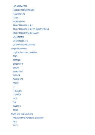 ISONORAFTER
ISSELECTEDMEASURE
ISSUBTOTAL
ISTEXT
NONVISUAL
SELECTEDMEASURE
SELECTEDMEASUREFORMATSTRING
SELECTEDMEASURENAME
USERNAME
USEROBJECTID
USERPRINCIPALNAME
Logical functions
Logical functions overview
AND
BITAND
BITLSHIFT
BITOR
BITRSHIFT
BITXOR
COALESCE
FALSE
IF
IF.EAGER
IFERROR
NOT
OR
SWITCH
TRUE
Math and trig functions
Math and trig functions overview
ABS
ACOS
 