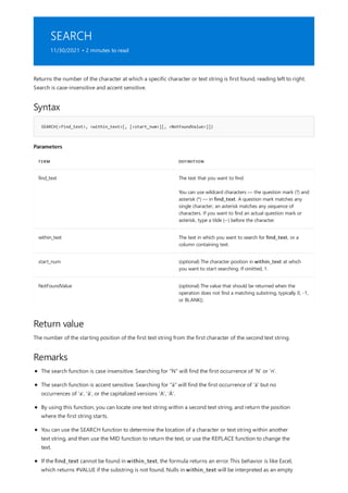 SEARCH
11/30/2021 • 2 minutes to read
Syntax
SEARCH(<find_text>, <within_text>[, [<start_num>][, <NotFoundValue>]])
Parameters
TERM DEFINITION
find_text The text that you want to find.
You can use wildcard characters — the question mark (?) and
asterisk (*) — in find_text. A question mark matches any
single character; an asterisk matches any sequence of
characters. If you want to find an actual question mark or
asterisk, type a tilde (~) before the character.
within_text The text in which you want to search for find_text, or a
column containing text.
start_num (optional) The character position in within_text at which
you want to start searching. If omitted, 1.
NotFoundValue (optional) The value that should be returned when the
operation does not find a matching substring, typically 0, -1,
or BLANK().
Return value
Remarks
Returns the number of the character at which a specific character or text string is first found, reading left to right.
Search is case-insensitive and accent sensitive.
The number of the starting position of the first text string from the first character of the second text string.
The search function is case insensitive. Searching for "N" will find the first occurrence of 'N' or 'n'.
The search function is accent sensitive. Searching for "á" will find the first occurrence of 'á' but no
occurrences of 'a', 'à', or the capitalized versions 'A', 'Á'.
By using this function, you can locate one text string within a second text string, and return the position
where the first string starts.
You can use the SEARCH function to determine the location of a character or text string within another
text string, and then use the MID function to return the text, or use the REPLACE function to change the
text.
If the find_text cannot be found in within_text, the formula returns an error. This behavior is like Excel,
which returns #VALUE if the substring is not found. Nulls in within_text will be interpreted as an empty
 