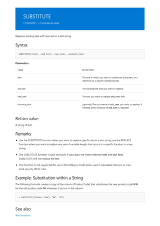 SUBSTITUTE
11/30/2021 • 2 minutes to read
Syntax
SUBSTITUTE(<text>, <old_text>, <new_text>, <instance_num>)
Parameters
TERM DEFINITION
text The text in which you want to substitute characters, or a
reference to a column containing text.
old_text The existing text that you want to replace.
new_text The text you want to replace old_text with.
instance_num (optional) The occurrence of old_text you want to replace. If
omitted, every instance of old_text is replaced
Return value
Remarks
Example: Substitution within a String
= SUBSTITUTE([Product Code], "NW", "PA")
See also
Replaces existing text with new text in a text string.
A string of text.
Use the SUBSTITUTE function when you want to replace specific text in a text string; use the REPLACE
function when you want to replace any text of variable length that occurs in a specific location in a text
string.
The SUBSTITUTE function is case-sensitive. If case does not match between text and old_text,
SUBSTITUTE will not replace the text.
This function is not supported for use in DirectQuery mode when used in calculated columns or row-
level security (RLS) rules.
The following formula creates a copy of the column [Product Code] that substitutes the new product code NW
for the old product code PA wherever it occurs in the column.
Text functions
 