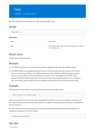 TRIM
11/30/2021 • 2 minutes to read
Syntax
TRIM(<text>)
Parameters
TERM DEFINITION
text The text from which you want spaces removed, or a column
that contains text.
Return value
Remarks
Example
= TRIM("A column with trailing spaces. ")
= LEN([Calculated Column 1])
See also
Removes all spaces from text except for single spaces between words.
The string with spaces removed.
Use TRIM on text that you have received from another application that may have irregular spacing.
The TRIM function was originally designed to trim the 7-bit ASCII space character (value 32) from text. In
the Unicode character set, there is an additional space character called the nonbreaking space character
that has a decimal value of 160. This character is commonly used in Web pages as the HTML entity,
&nbsp;. By itself, the TRIM function does not remove this nonbreaking space character. For an example of
how to trim both space characters from text, see Remove spaces and nonprinting characters from text.
The following formula creates a new string that does not have trailing white space.
When you create the formula, the formula is propagated through the row just as you typed it, so that you see
the original string in each formula and the results are not apparent. However, when the formula is evaluated the
string is trimmed.
You can verify that the formula produces the correct result by checking the length of the calculated column
created by the previous formula, as follows:
Text functions
 