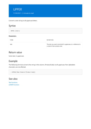 UPPER
11/30/2021 • 2 minutes to read
Syntax
UPPER (<text>)
Parameters
TERM DEFINITION
text The text you want converted to uppercase, or a reference to
a column that contains text.
Return value
Example
= UPPER(['New Products'[Product Code])
See also
Converts a text string to all uppercase letters.
Same text, in uppercase.
The following formula converts the string in the column, [ProductCode], to all uppercase. Non-alphabetic
characters are not affected.
Text functions
LOWER function
 