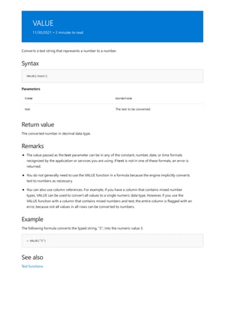 VALUE
11/30/2021 • 2 minutes to read
Syntax
VALUE(<text>)
Parameters
TERM DEFINITION
text The text to be converted.
Return value
Remarks
Example
= VALUE("3")
See also
Converts a text string that represents a number to a number.
The converted number in decimal data type.
The value passed as the text parameter can be in any of the constant, number, date, or time formats
recognized by the application or services you are using. If text is not in one of these formats, an error is
returned.
You do not generally need to use the VALUE function in a formula because the engine implicitly converts
text to numbers as necessary.
You can also use column references. For example, if you have a column that contains mixed number
types, VALUE can be used to convert all values to a single numeric data type. However, if you use the
VALUE function with a column that contains mixed numbers and text, the entire column is flagged with an
error, because not all values in all rows can be converted to numbers.
The following formula converts the typed string, "3", into the numeric value 3.
Text functions
 