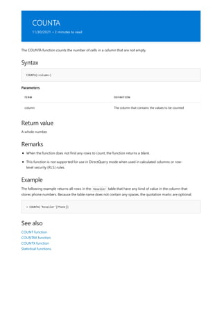 COUNTA
11/30/2021 • 2 minutes to read
Syntax
COUNTA(<column>)
Parameters
TERM DEFINITION
column The column that contains the values to be counted
Return value
Remarks
Example
= COUNTA('Reseller'[Phone])
See also
The COUNTA function counts the number of cells in a column that are not empty.
A whole number.
When the function does not find any rows to count, the function returns a blank.
This function is not supported for use in DirectQuery mode when used in calculated columns or row-
level security (RLS) rules.
The following example returns all rows in the Reseller table that have any kind of value in the column that
stores phone numbers. Because the table name does not contain any spaces, the quotation marks are optional.
COUNT function
COUNTAX function
COUNTX function
Statistical functions
 