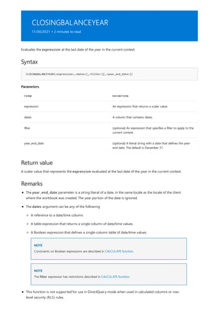 CLOSINGBALANCEYEAR
11/30/2021 • 2 minutes to read
Syntax
CLOSINGBALANCEYEAR(<expression>,<dates>[,<filter>][,<year_end_date>])
Parameters
TERM DEFINITION
expression An expression that returns a scalar value.
dates A column that contains dates.
filter (optional) An expression that specifies a filter to apply to the
current context.
year_end_date (optional) A literal string with a date that defines the year-
end date. The default is December 31.
Return value
Remarks
Evaluates the expression at the last date of the year in the current context.
A scalar value that represents the expression evaluated at the last date of the year in the current context.
The year_end_date parameter is a string literal of a date, in the same locale as the locale of the client
where the workbook was created. The year portion of the date is ignored.
The dates argument can be any of the following:
NOTE
NOTE
A reference to a date/time column.
A table expression that returns a single column of date/time values.
A Boolean expression that defines a single-column table of date/time values.
Constraints on Boolean expressions are described in CALCULATE function.
The filter expression has restrictions described in CALCULATE function.
This function is not supported for use in DirectQuery mode when used in calculated columns or row-
level security (RLS) rules.
 