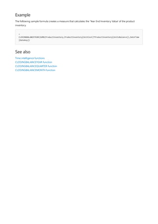 Example
=
CLOSINGBALANCEYEAR(SUMX(ProductInventory,ProductInventory[UnitCost]*ProductInventory[UnitsBalance]),DateTime
[DateKey])
See also
The following sample formula creates a measure that calculates the 'Year End Inventory Value' of the product
inventory.
Time intelligence functions
CLOSINGBALANCEYEAR function
CLOSINGBALANCEQUARTER function
CLOSINGBALANCEMONTH function
 