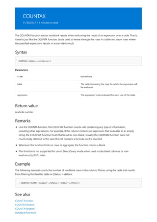 COUNTAX
11/30/2021 • 2 minutes to read
Syntax
COUNTAX(<table>,<expression>)
Parameters
TERM DEFINITION
table The table containing the rows for which the expression will
be evaluated.
expression The expression to be evaluated for each row of the table.
Return value
Remarks
Example
= COUNTAX(FILTER('Reseller',[Status]="Active"),[Phone])
See also
The COUNTAX function counts nonblank results when evaluating the result of an expression over a table. That is,
it works just like the COUNTA function, but is used to iterate through the rows in a table and count rows where
the specified expressions results in a non-blank result.
A whole number.
Like the COUNTA function, the COUNTAX function counts cells containing any type of information,
including other expressions. For example, if the column contains an expression that evaluates to an empty
string, the COUNTAX function treats that result as non-blank. Usually the COUNTAX function does not
count empty cells but in this case the cell contains a formula, so it is counted.
Whenever the function finds no rows to aggregate, the function returns a blank.
This function is not supported for use in DirectQuery mode when used in calculated columns or row-
level security (RLS) rules.
The following example counts the number of nonblank rows in the column, Phone, using the table that results
from filtering the Reseller table on [Status] = Active.
COUNT function
COUNTA function
COUNTX function
Statistical functions
 