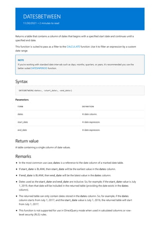 DATESBETWEEN
11/30/2021 • 2 minutes to read
NOTE
Syntax
DATESBETWEEN(<dates>, <start_date>, <end_date>)
Parameters
TERM DEFINITION
dates A date column.
start_date A date expression.
end_date A date expression.
Return value
Remarks
Returns a table that contains a column of dates that begins with a specified start date and continues until a
specified end date.
This function is suited to pass as a filter to the CALCULATE function. Use it to filter an expression by a custom
date range.
If you're working with standard date intervals such as days, months, quarters, or years, it's recommended you use the
better suited DATESINPERIOD function.
A table containing a single column of date values.
In the most common use case, dates is a reference to the date column of a marked date table.
If start_date is BLANK, then start_date will be the earliest value in the dates column.
If end_date is BLANK, then end_date will be the latest value in the dates column.
Dates used as the start_date and end_date are inclusive. So, for example, if the start_date value is July
1, 2019, then that date will be included in the returned table (providing the date exists in the dates
column).
The returned table can only contain dates stored in the dates column. So, for example, if the dates
column starts from July 1, 2017, and the start_date value is July 1, 2016, the returned table will start
from July 1, 2017.
This function is not supported for use in DirectQuery mode when used in calculated columns or row-
level security (RLS) rules.
 