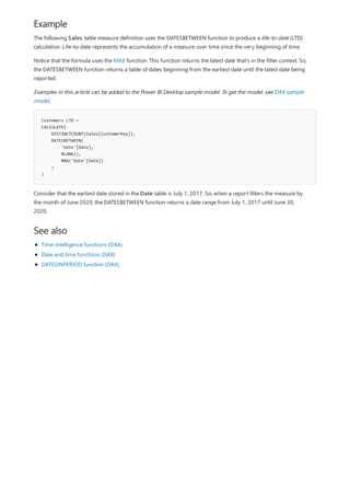 Example
Customers LTD =
CALCULATE(
DISTINCTCOUNT(Sales[CustomerKey]),
DATESBETWEEN(
'Date'[Date],
BLANK(),
MAX('Date'[Date])
)
)
See also
The following Sales table measure definition uses the DATESBETWEEN function to produce a life-to-date (LTD)
calculation. Life-to-date represents the accumulation of a measure over time since the very beginning of time.
Notice that the formula uses the MAX function. This function returns the latest date that's in the filter context. So,
the DATESBETWEEN function returns a table of dates beginning from the earliest date until the latest date being
reported.
Examples in this article can be added to the Power BI Desktop sample model. To get the model, see DAX sample
model.
Consider that the earliest date stored in the Date table is July 1, 2017. So, when a report filters the measure by
the month of June 2020, the DATESBETWEEN function returns a date range from July 1, 2017 until June 30,
2020.
Time intelligence functions (DAX)
Date and time functions (DAX)
DATESINPERIOD function (DAX)
 