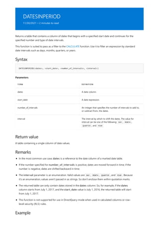 DATESINPERIOD
11/30/2021 • 2 minutes to read
Syntax
DATESINPERIOD(<dates>, <start_date>, <number_of_intervals>, <interval>)
Parameters
TERM DEFINITION
dates A date column.
start_date A date expression.
number_of_intervals An integer that specifies the number of intervals to add to,
or subtract from, the dates.
interval The interval by which to shift the dates. The value for
interval can be one of the following: DAY , MONTH ,
QUARTER , and YEAR
Return value
Remarks
Example
Returns a table that contains a column of dates that begins with a specified start date and continues for the
specified number and type of date intervals.
This function is suited to pass as a filter to the CALCULATE function. Use it to filter an expression by standard
date intervals such as days, months, quarters, or years.
A table containing a single column of date values.
In the most common use case, dates is a reference to the date column of a marked date table.
If the number specified for number_of_intervals is positive, dates are moved forward in time; if the
number is negative, dates are shifted backward in time.
The interval parameter is an enumeration. Valid values are DAY , MONTH , QUARTER , and YEAR . Because
it's an enumeration, values aren't passed in as strings. So don't enclose them within quotation marks.
The returned table can only contain dates stored in the dates column. So, for example, if the dates
column starts from July 1, 2017, and the start_date value is July 1, 2016, the returned table will start
from July 1, 2017.
This function is not supported for use in DirectQuery mode when used in calculated columns or row-
level security (RLS) rules.
 