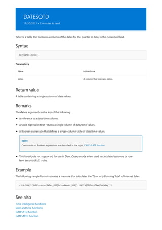 DATESQTD
11/30/2021 • 2 minutes to read
Syntax
DATESQTD(<dates>)
Parameters
TERM DEFINITION
dates A column that contains dates.
Return value
Remarks
Example
= CALCULATE(SUM(InternetSales_USD[SalesAmount_USD]), DATESQTD(DateTime[DateKey]))
See also
Returns a table that contains a column of the dates for the quarter to date, in the current context.
A table containing a single column of date values.
The dates argument can be any of the following:
NOTE
A reference to a date/time column.
A table expression that returns a single column of date/time values.
A Boolean expression that defines a single-column table of date/time values.
Constraints on Boolean expressions are described in the topic, CALCULATE function.
This function is not supported for use in DirectQuery mode when used in calculated columns or row-
level security (RLS) rules.
The following sample formula creates a measure that calculates the 'Quarterly Running Total' of Internet Sales.
Time intelligence functions
Date and time functions
DATESYTD function
DATESMTD function
 