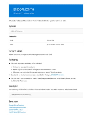 ENDOFMONTH
11/30/2021 • 2 minutes to read
Syntax
ENDOFMONTH(<dates>)
Parameters
TERM DEFINITION
dates A column that contains dates.
Return value
Remarks
Example
= ENDOFMONTH(DateTime[DateKey])
See also
Returns the last date of the month in the current context for the specified column of dates.
A table containing a single column and single row with a date value.
The dates argument can be any of the following:
A reference to a date/time column.
A table expression that returns a single column of date/time values.
A Boolean expression that defines a single-column table of date/time values.
Constraints on Boolean expressions are described in the topic, CALCULATE function.
This function is not supported for use in DirectQuery mode when used in calculated columns or row-
level security (RLS) rules.
The following sample formula creates a measure that returns the end of the month, for the current context.
Date and time functions
Time intelligence functions
ENDOFYEAR function
ENDOFQUARTER function
 