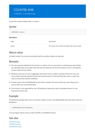 COUNTBLANK
11/30/2021 • 2 minutes to read
Syntax
COUNTBLANK(<column>)
Parameters
TERM DEFINITION
column The column that contains the blank cells to be counted.
Return value
Remarks
Example
= COUNTBLANK(Reseller[BankName])
See also
Counts the number of blank cells in a column.
A whole number. If no rows are found that meet the condition, blanks are returned.
The only argument allowed to this function is a column. You can use columns containing any type of data,
but only blank cells are counted. Cells that have the value zero (0) are not counted, as zero is considered a
numeric value and not a blank.
Whenever there are no rows to aggregate, the function returns a blank. However, if there are rows, but
none of them meet the specified criteria, the function returns 0. Microsoft Excel also returns a zero if no
rows are found that meet the conditions.
In other words, if the COUNTBLANK function finds no blanks, the result will be zero, but if there are no
rows to check, the result will be blank.
This function is not supported for use in DirectQuery mode when used in calculated columns or row-
level security (RLS) rules.
The following example shows how to count the number of rows in the table Reseller that have blank values for
BankName.
To count logical values or text, use the COUNTA or COUNTAX functions.
COUNT function
COUNTA function
COUNTAX function
 
