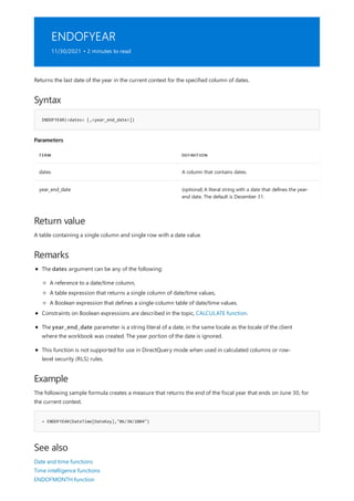ENDOFYEAR
11/30/2021 • 2 minutes to read
Syntax
ENDOFYEAR(<dates> [,<year_end_date>])
Parameters
TERM DEFINITION
dates A column that contains dates.
year_end_date (optional) A literal string with a date that defines the year-
end date. The default is December 31.
Return value
Remarks
Example
= ENDOFYEAR(DateTime[DateKey],"06/30/2004")
See also
Returns the last date of the year in the current context for the specified column of dates.
A table containing a single column and single row with a date value.
The dates argument can be any of the following:
A reference to a date/time column,
A table expression that returns a single column of date/time values,
A Boolean expression that defines a single-column table of date/time values.
Constraints on Boolean expressions are described in the topic, CALCULATE function.
The year_end_date parameter is a string literal of a date, in the same locale as the locale of the client
where the workbook was created. The year portion of the date is ignored.
This function is not supported for use in DirectQuery mode when used in calculated columns or row-
level security (RLS) rules.
The following sample formula creates a measure that returns the end of the fiscal year that ends on June 30, for
the current context.
Date and time functions
Time intelligence functions
ENDOFMONTH function
 