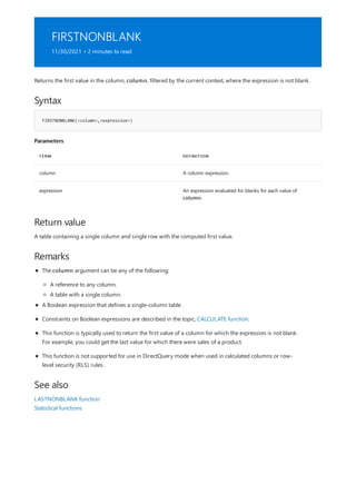 FIRSTNONBLANK
11/30/2021 • 2 minutes to read
Syntax
FIRSTNONBLANK(<column>,<expression>)
Parameters
TERM DEFINITION
column A column expression.
expression An expression evaluated for blanks for each value of
column.
Return value
Remarks
See also
Returns the first value in the column, column, filtered by the current context, where the expression is not blank.
A table containing a single column and single row with the computed first value.
The column argument can be any of the following:
A reference to any column.
A table with a single column.
A Boolean expression that defines a single-column table .
Constraints on Boolean expressions are described in the topic, CALCULATE function.
This function is typically used to return the first value of a column for which the expression is not blank.
For example, you could get the last value for which there were sales of a product.
This function is not supported for use in DirectQuery mode when used in calculated columns or row-
level security (RLS) rules.
LASTNONBLANK function
Statistical functions
 