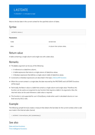 LASTDATE
11/30/2021 • 2 minutes to read
Syntax
LASTDATE(<dates>)
Parameters
TERM DEFINITION
dates A column that contains dates.
Return value
Remarks
Example
= LASTDATE('InternetSales_USD'[SaleDateKey])
See also
Returns the last date in the current context for the specified column of dates.
A table containing a single column and single row with a date value.
The dates argument can be any of the following:
A reference to a date/time column,
A table expression that returns a single column of date/time values,
A Boolean expression that defines a single-column table of date/time values.
Constraints on Boolean expressions are described in the topic, CALCULATE function.
When the current context is a single date, the date returned by the FIRSTDATE and LASTDATE functions
will be equal.
Technically, the Return value is a table that contains a single column and single value. Therefore, this
function can be used as an argument to any function that requires a table in its arguments. Also, the
returned value can be used whenever a date value is required.
This function is not supported for use in DirectQuery mode when used in calculated columns or row-
level security (RLS) rules.
The following sample formula creates a measure that obtains the last date, for the current context, when a sale
was made in the Internet sales channel.
Date and time functions
Time intelligence functions
 