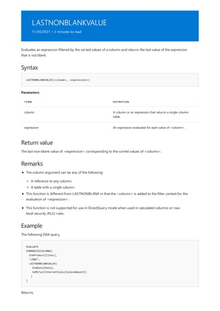 LASTNONBLANKVALUE
11/30/2021 • 2 minutes to read
Syntax
LASTNONBLANKVALUE(<column>, <expression>)
Parameters
TERM DEFINITION
column A column or an expression that returns a single-column
table.
expression An expression evaluated for each value of <column>.
Return value
Remarks
Example
EVALUATE
SUMMARIZECOLUMNS(
DimProduct[Class],
"LNBV",
LASTNONBLANKVALUE(
DimDate[Date],
SUM(FactInternetSales[SalesAmount])
)
)
Evaluates an expression filtered by the sorted values of a column and returns the last value of the expression
that is not blank.
The last non-blank value of <expression> corresponding to the sorted values of <column>.
The column argument can be any of the following:
A reference to any column.
A table with a single column.
This function is different from LASTNONBLANK in that the <column> is added to the filter context for the
evaluation of <expression>.
This function is not supported for use in DirectQuery mode when used in calculated columns or row-
level security (RLS) rules.
The following DAX query,
Returns,
 