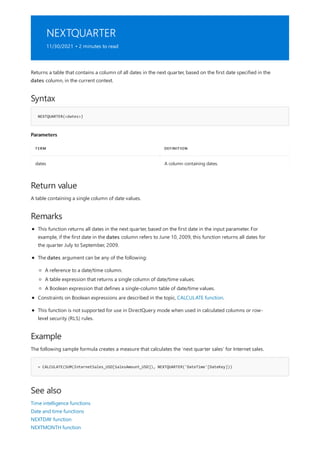 NEXTQUARTER
11/30/2021 • 2 minutes to read
Syntax
NEXTQUARTER(<dates>)
Parameters
TERM DEFINITION
dates A column containing dates.
Return value
Remarks
Example
= CALCULATE(SUM(InternetSales_USD[SalesAmount_USD]), NEXTQUARTER('DateTime'[DateKey]))
See also
Returns a table that contains a column of all dates in the next quarter, based on the first date specified in the
dates column, in the current context.
A table containing a single column of date values.
This function returns all dates in the next quarter, based on the first date in the input parameter. For
example, if the first date in the dates column refers to June 10, 2009, this function returns all dates for
the quarter July to September, 2009.
The dates argument can be any of the following:
A reference to a date/time column.
A table expression that returns a single column of date/time values.
A Boolean expression that defines a single-column table of date/time values.
Constraints on Boolean expressions are described in the topic, CALCULATE function.
This function is not supported for use in DirectQuery mode when used in calculated columns or row-
level security (RLS) rules.
The following sample formula creates a measure that calculates the 'next quarter sales' for Internet sales.
Time intelligence functions
Date and time functions
NEXTDAY function
NEXTMONTH function
 