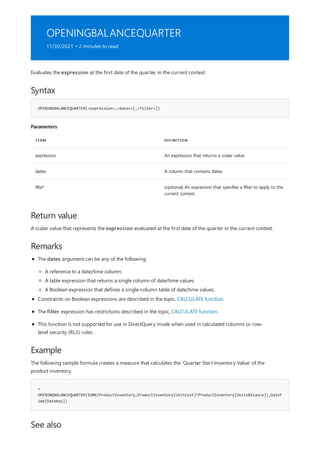 OPENINGBALANCEQUARTER
11/30/2021 • 2 minutes to read
Syntax
OPENINGBALANCEQUARTER(<expression>,<dates>[,<filter>])
Parameters
TERM DEFINITION
expression An expression that returns a scalar value.
dates A column that contains dates.
filte* (optional) An expression that specifies a filter to apply to the
current context.
Return value
Remarks
Example
=
OPENINGBALANCEQUARTER(SUMX(ProductInventory,ProductInventory[UnitCost]*ProductInventory[UnitsBalance]),DateT
ime[DateKey])
See also
Evaluates the expression at the first date of the quarter, in the current context.
A scalar value that represents the expression evaluated at the first date of the quarter in the current context.
The dates argument can be any of the following:
A reference to a date/time column.
A table expression that returns a single column of date/time values.
A Boolean expression that defines a single-column table of date/time values.
Constraints on Boolean expressions are described in the topic, CALCULATE function.
The filter expression has restrictions described in the topic, CALCULATE function.
This function is not supported for use in DirectQuery mode when used in calculated columns or row-
level security (RLS) rules.
The following sample formula creates a measure that calculates the 'Quarter Start Inventory Value' of the
product inventory.
 