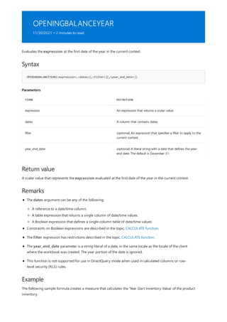 OPENINGBALANCEYEAR
11/30/2021 • 2 minutes to read
Syntax
OPENINGBALANCEYEAR(<expression>,<dates>[,<filter>][,<year_end_date>])
Parameters
TERM DEFINITION
expression An expression that returns a scalar value.
dates A column that contains dates.
filter (optional) An expression that specifies a filter to apply to the
current context.
year_end_date (optional) A literal string with a date that defines the year-
end date. The default is December 31.
Return value
Remarks
Example
Evaluates the expression at the first date of the year in the current context.
A scalar value that represents the expression evaluated at the first date of the year in the current context.
The dates argument can be any of the following:
A reference to a date/time column.
A table expression that returns a single column of date/time values.
A Boolean expression that defines a single-column table of date/time values.
Constraints on Boolean expressions are described in the topic, CALCULATE function.
The filter expression has restrictions described in the topic, CALCULATE function.
The year_end_date parameter is a string literal of a date, in the same locale as the locale of the client
where the workbook was created. The year portion of the date is ignored.
This function is not supported for use in DirectQuery mode when used in calculated columns or row-
level security (RLS) rules.
The following sample formula creates a measure that calculates the 'Year Start Inventory Value' of the product
inventory.
 