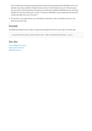 Example
= CALCULATE(SUM(InternetSales_USD[SalesAmount_USD]), PARALLELPERIOD(DateTime[DateKey],-1,year))
See also
returns full periods at the given granularity level instead of the partial periods that DATEADD returns. For
example, if you have a selection of dates that starts at June 10 and finishes at June 21 of the same year,
and you want to shift that selection forward by one month then the PARALLELPERIOD function will return
all dates from the next month (July 1 to July 31); however, if DATEADD is used instead, then the result will
include only dates from July 10 to July 21.
This function is not supported for use in DirectQuery mode when used in calculated columns or row-
level security (RLS) rules.
The following sample formula creates a measure that calculates the previous year sales for Internet sales.
Time intelligence functions
Date and time functions
DATEADD function
 