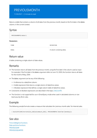 PREVIOUSMONTH
11/30/2021 • 2 minutes to read
Syntax
PREVIOUSMONTH(<dates>)
Parameters
TERM DEFINITION
Dates A column containing dates.
Return value
Remarks
Example
= CALCULATE(SUM(InternetSales_USD[SalesAmount_USD]), PREVIOUSMONTH('DateTime'[DateKey]))
See also
Returns a table that contains a column of all dates from the previous month, based on the first date in the dates
column, in the current context.
A table containing a single column of date values.
This function returns all dates from the previous month, using the first date in the column used as input.
For example, if the first date in the dates argument refers to June 10, 2009, this function returns all dates
for the month of May, 2009.
The dates argument can be any of the following:
A reference to a date/time column.
A table expression that returns a single column of date/time values.
A Boolean expression that defines a single-column table of date/time values.
Constraints on Boolean expressions are described in the topic, CALCULATE.
This function is not supported for use in DirectQuery mode when used in calculated columns or row-
level security (RLS) rules.
The following sample formula creates a measure that calculates the 'previous month sales' for Internet sales.
Time intelligence functions
Date and time functions
PREVIOUSDAY
PREVIOUSQUARTER
 