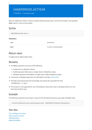 SAMEPERIODLASTYEAR
11/30/2021 • 2 minutes to read
Syntax
SAMEPERIODLASTYEAR(<dates>)
Parameters
TERM DEFINITION
dates A column containing dates.
Return value
Remarks
Example
= CALCULATE(SUM(ResellerSales_USD[SalesAmount_USD]), SAMEPERIODLASTYEAR(DateTime[DateKey]))
See also
Returns a table that contains a column of dates shifted one year back in time from the dates in the specified
dates column, in the current context.
A single-column table of date values.
The dates argument can be any of the following:
A reference to a date/time column,
A table expression that returns a single column of date/time values,
A Boolean expression that defines a single-column table of date/time values.
Constraints on Boolean expressions are described in the topic, CALCULATE.
The dates returned are the same as the dates returned by this equivalent formula:
DATEADD(dates, -1, year)
This function is not supported for use in DirectQuery mode when used in calculated columns or row-
level security (RLS) rules.
The following sample formula creates a measure that calculates the previous year sales of Reseller sales.
Time intelligence functions
Date and time functions
PREVIOUSYEAR
PARALLELPERIOD
 
