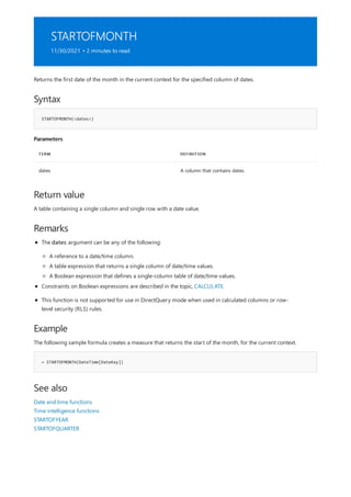 STARTOFMONTH
11/30/2021 • 2 minutes to read
Syntax
STARTOFMONTH(<dates>)
Parameters
TERM DEFINITION
dates A column that contains dates.
Return value
Remarks
Example
= STARTOFMONTH(DateTime[DateKey])
See also
Returns the first date of the month in the current context for the specified column of dates.
A table containing a single column and single row with a date value.
The dates argument can be any of the following:
A reference to a date/time column.
A table expression that returns a single column of date/time values.
A Boolean expression that defines a single-column table of date/time values.
Constraints on Boolean expressions are described in the topic, CALCULATE.
This function is not supported for use in DirectQuery mode when used in calculated columns or row-
level security (RLS) rules.
The following sample formula creates a measure that returns the start of the month, for the current context.
Date and time functions
Time intelligence functions
STARTOFYEAR
STARTOFQUARTER
 