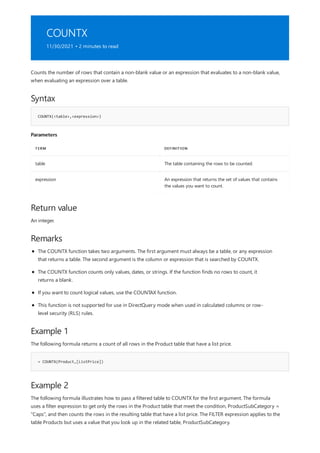 COUNTX
11/30/2021 • 2 minutes to read
Syntax
COUNTX(<table>,<expression>)
Parameters
TERM DEFINITION
table The table containing the rows to be counted.
expression An expression that returns the set of values that contains
the values you want to count.
Return value
Remarks
Example 1
= COUNTX(Product,[ListPrice])
Example 2
Counts the number of rows that contain a non-blank value or an expression that evaluates to a non-blank value,
when evaluating an expression over a table.
An integer.
The COUNTX function takes two arguments. The first argument must always be a table, or any expression
that returns a table. The second argument is the column or expression that is searched by COUNTX.
The COUNTX function counts only values, dates, or strings. If the function finds no rows to count, it
returns a blank.
If you want to count logical values, use the COUNTAX function.
This function is not supported for use in DirectQuery mode when used in calculated columns or row-
level security (RLS) rules.
The following formula returns a count of all rows in the Product table that have a list price.
The following formula illustrates how to pass a filtered table to COUNTX for the first argument. The formula
uses a filter expression to get only the rows in the Product table that meet the condition, ProductSubCategory =
"Caps", and then counts the rows in the resulting table that have a list price. The FILTER expression applies to the
table Products but uses a value that you look up in the related table, ProductSubCategory.
 