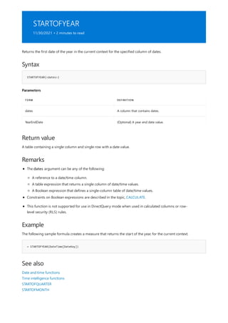 STARTOFYEAR
11/30/2021 • 2 minutes to read
Syntax
STARTOFYEAR(<dates>)
Parameters
TERM DEFINITION
dates A column that contains dates.
YearEndDate (Optional) A year end date value.
Return value
Remarks
Example
= STARTOFYEAR(DateTime[DateKey])
See also
Returns the first date of the year in the current context for the specified column of dates.
A table containing a single column and single row with a date value.
The dates argument can be any of the following:
A reference to a date/time column.
A table expression that returns a single column of date/time values.
A Boolean expression that defines a single-column table of date/time values.
Constraints on Boolean expressions are described in the topic, CALCULATE.
This function is not supported for use in DirectQuery mode when used in calculated columns or row-
level security (RLS) rules.
The following sample formula creates a measure that returns the start of the year, for the current context.
Date and time functions
Time intelligence functions
STARTOFQUARTER
STARTOFMONTH
 