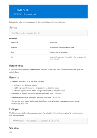 TOTALMTD
11/30/2021 • 2 minutes to read
Syntax
TOTALMTD(<expression>,<dates>[,<filter>])
Parameters
PARAMETER DEFINITION
expression An expression that returns a scalar value.
dates A column that contains dates.
filter (optional) An expression that specifies a filter to apply to the
current context.
Return value
Remarks
Example
= TOTALMTD(SUM(InternetSales_USD[SalesAmount_USD]),DateTime[DateKey])
See also
Evaluates the value of the expression for the month to date, in the current context.
A scalar value that represents the expression evaluated for the dates in the current month-to-date, given the
dates in dates.
The dates argument can be any of the following:
A reference to a date/time column.
A table expression that returns a single column of date/time values.
A Boolean expression that defines a single-column table of date/time values.
Constraints on Boolean expressions are described in the topic, CALCULATE.
The filter expression has restrictions described in the topic, CALCULATE.
This function is not supported for use in DirectQuery mode when used in calculated columns or row-
level security (RLS) rules.
The following sample formula creates a measure that calculates the 'month running total' or 'month running
sum' for Internet sales.
ALL
 