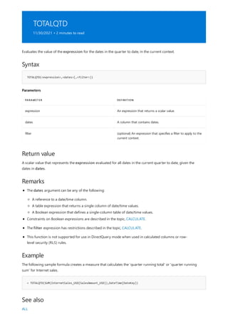 TOTALQTD
11/30/2021 • 2 minutes to read
Syntax
TOTALQTD(<expression>,<dates>[,<filter>])
Parameters
PARAMETER DEFINITION
expression An expression that returns a scalar value.
dates A column that contains dates.
filter (optional) An expression that specifies a filter to apply to the
current context.
Return value
Remarks
Example
= TOTALQTD(SUM(InternetSales_USD[SalesAmount_USD]),DateTime[DateKey])
See also
Evaluates the value of the expression for the dates in the quarter to date, in the current context.
A scalar value that represents the expression evaluated for all dates in the current quarter to date, given the
dates in dates.
The dates argument can be any of the following:
A reference to a date/time column.
A table expression that returns a single column of date/time values.
A Boolean expression that defines a single-column table of date/time values.
Constraints on Boolean expressions are described in the topic, CALCULATE.
The filter expression has restrictions described in the topic, CALCULATE.
This function is not supported for use in DirectQuery mode when used in calculated columns or row-
level security (RLS) rules.
The following sample formula creates a measure that calculates the 'quarter running total' or 'quarter running
sum' for Internet sales.
ALL
 