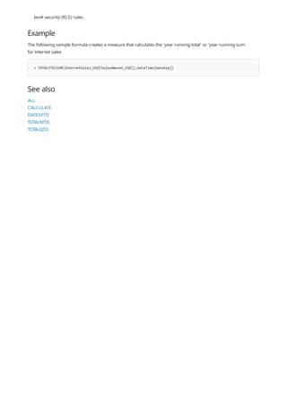 Example
= TOTALYTD(SUM(InternetSales_USD[SalesAmount_USD]),DateTime[DateKey])
See also
level security (RLS) rules.
The following sample formula creates a measure that calculates the 'year running total' or 'year running sum'
for Internet sales.
ALL
CALCULATE
DATESYTD
TOTALMTD
TOTALQTD
 