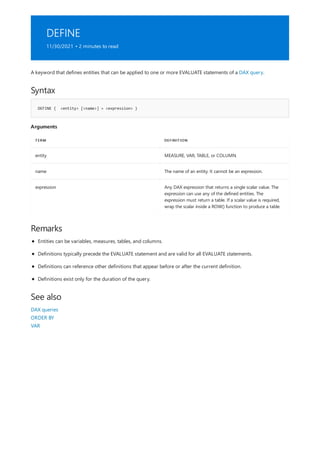 DEFINE
11/30/2021 • 2 minutes to read
Syntax
DEFINE { <entity> [<name>] = <expression> }
Arguments
TERM DEFINITION
entity MEASURE, VAR, TABLE, or COLUMN.
name The name of an entity. It cannot be an expression.
expression Any DAX expression that returns a single scalar value. The
expression can use any of the defined entities. The
expression must return a table. If a scalar value is required,
wrap the scalar inside a ROW() function to produce a table.
Remarks
See also
A keyword that defines entities that can be applied to one or more EVALUATE statements of a DAX query.
Entities can be variables, measures, tables, and columns.
Definitions typically precede the EVALUATE statement and are valid for all EVALUATE statements.
Definitions can reference other definitions that appear before or after the current definition.
Definitions exist only for the duration of the query.
DAX queries
ORDER BY
VAR
 