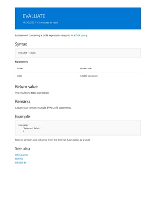 EVALUATE
11/30/2021 • 2 minutes to read
Syntax
EVALUATE <table>
Parameters
TERM DEFINITION
table A table expression
Return value
Remarks
Example
EVALUATE(
'Internet Sales'
)
See also
A statement containing a table expression required in a DAX query.
The result of a table expression.
A query can contain multiple EVALUATE statements.
Returns all rows and columns from the Internet Sales table, as a table.
DAX queries
DEFINE
ORDER BY
 
