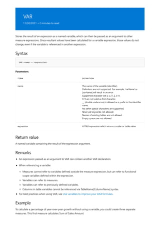 VAR
11/30/2021 • 2 minutes to read
Syntax
VAR <name> = <expression>
Parameters
TERM DEFINITION
name The name of the variable (identifier).
Delimiters are not supported. For example, 'varName' or
[varName] will result in an error.
Supported character set: a-z, A-Z, 0-9.
0-9 are not valid as first character.
__ (double underscore) is allowed as a prefix to the identifier
name.
No other special characters are supported.
Reserved keywords not allowed.
Names of existing tables are not allowed.
Empty spaces are not allowed.
expression A DAX expression which returns a scalar or table value.
Return value
Remarks
Example
Stores the result of an expression as a named variable, which can then be passed as an argument to other
measure expressions. Once resultant values have been calculated for a variable expression, those values do not
change, even if the variable is referenced in another expression.
A named variable containing the result of the expression argument.
An expression passed as an argument to VAR can contain another VAR declaration.
When referencing a variable:
Measures cannot refer to variables defined outside the measure expression, but can refer to functional
scope variables defined within the expression.
Variables can refer to measures.
Variables can refer to previously defined variables.
Columns in table variables cannot be referenced via TableName[ColumnName] syntax.
For best practices when using VAR, see Use variables to improve your DAX formulas.
To calculate a percentage of year-over-year growth without using a variable, you could create three separate
measures. This first measure calculates Sum of Sales Amount:
 