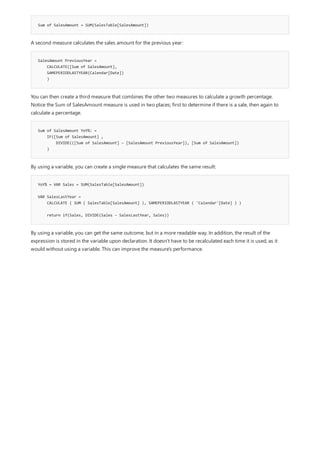 Sum of SalesAmount = SUM(SalesTable[SalesAmount])
SalesAmount PreviousYear =
CALCULATE([Sum of SalesAmount],
SAMEPERIODLASTYEAR(Calendar[Date])
)
Sum of SalesAmount YoY%: =
IF([Sum of SalesAmount] ,
DIVIDE(([Sum of SalesAmount] – [SalesAmount PreviousYear]), [Sum of SalesAmount])
)
YoY% = VAR Sales = SUM(SalesTable[SalesAmount])
VAR SalesLastYear =
CALCULATE ( SUM ( SalesTable[SalesAmount] ), SAMEPERIODLASTYEAR ( 'Calendar'[Date] ) )
return if(Sales, DIVIDE(Sales – SalesLastYear, Sales))
A second measure calculates the sales amount for the previous year:
You can then create a third measure that combines the other two measures to calculate a growth percentage.
Notice the Sum of SalesAmount measure is used in two places; first to determine if there is a sale, then again to
calculate a percentage.
By using a variable, you can create a single measure that calculates the same result:
By using a variable, you can get the same outcome, but in a more readable way. In addition, the result of the
expression is stored in the variable upon declaration. It doesn't have to be recalculated each time it is used, as it
would without using a variable. This can improve the measure's performance.
 