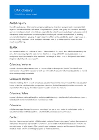 DAX glossary
11/30/2021 • 6 minutes to read
Analytic query
BLANK
Calculated column
Calculated measure
Calculated table
Calculation
Context
Power BI visuals query a data model by using an analytic query. An analytic query strives to reduce potentially
large data volumes and model complexities using three distinct phases: Filter, group and summarize. An analytic
query is created automatically when fields are assigned to the wells of report visuals. Report authors can control
the behavior of field assignments by renaming fields, modifying the summarization technique, or disabling
summarization to achieve grouping. At report design time, filters can be added to the report, a report page, or a
visual. In reading view, filters can be modified in the Filters pane, or by interactions with slicers and other
visuals (cross-filtering).
DAX defines the absence of a value as BLANK. It's the equivalent of SQL NULL, but it doesn't behave exactly the
same. It's more closely aligned to Excel and how it defines an empty cell. BLANK is evaluated as zero or an
empty string when combined with other operations. For example, BLANK + 20 = 20. Always use capital letters;
the plural is BLANKs, with a lowercase "s".
A model calculation used to add a column to a tabular model by writing a DAX formula. The formula must
return a scalar value, and it's evaluated for each row in the table. A calculated column can be added to an Import
or DirectQuery storage mode table.
In tabular modeling, there's no such concept as a calculated measure. Use measure instead. The word calculated
is used to describe calculated tables and calculated columns. It distinguishes them from tables and columns that
originate from Power Query. Power Query doesn't have the concept of a measure.
A model calculation used to add a table to a tabular model by writing a DAX formula. The formula must return a
table object. It results in a table that uses Import storage mode.
A deliberate process that transforms one or more inputs into one or more results. In a tabular data model, a
calculation can be a model object; either a calculated table, calculated column, or measure.
Describes the environment in which a DAX formula is evaluated. There are two types of context: Row context and
filter context. Row context represents the "current row", and is used to evaluate calculated column formulas and
expressions used by table iterators. Filter context is used to evaluate measures, and it represents filters applied
directly to model columns and filters propagated by model relationships.
 