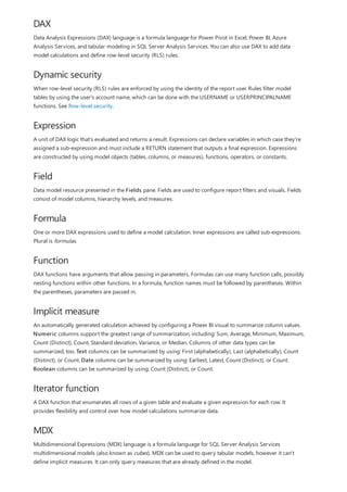 DAX
Dynamic security
Expression
Field
Formula
Function
Implicit measure
Iterator function
MDX
Data Analysis Expressions (DAX) language is a formula language for Power Pivot in Excel, Power BI, Azure
Analysis Services, and tabular modeling in SQL Server Analysis Services. You can also use DAX to add data
model calculations and define row-level security (RLS) rules.
When row-level security (RLS) rules are enforced by using the identity of the report user. Rules filter model
tables by using the user's account name, which can be done with the USERNAME or USERPRINCIPALNAME
functions. See Row-level security.
A unit of DAX logic that's evaluated and returns a result. Expressions can declare variables in which case they're
assigned a sub-expression and must include a RETURN statement that outputs a final expression. Expressions
are constructed by using model objects (tables, columns, or measures), functions, operators, or constants.
Data model resource presented in the Fields pane. Fields are used to configure report filters and visuals. Fields
consist of model columns, hierarchy levels, and measures.
One or more DAX expressions used to define a model calculation. Inner expressions are called sub-expressions.
Plural is formulas.
DAX functions have arguments that allow passing in parameters. Formulas can use many function calls, possibly
nesting functions within other functions. In a formula, function names must be followed by parentheses. Within
the parentheses, parameters are passed in.
An automatically generated calculation achieved by configuring a Power BI visual to summarize column values.
Numeric columns support the greatest range of summarization, including: Sum, Average, Minimum, Maximum,
Count (Distinct), Count, Standard deviation, Variance, or Median. Columns of other data types can be
summarized, too. Text columns can be summarized by using: First (alphabetically), Last (alphabetically), Count
(Distinct), or Count. Date columns can be summarized by using: Earliest, Latest, Count (Distinct), or Count.
Boolean columns can be summarized by using: Count (Distinct), or Count.
A DAX function that enumerates all rows of a given table and evaluate a given expression for each row. It
provides flexibility and control over how model calculations summarize data.
Multidimensional Expressions (MDX) language is a formula language for SQL Server Analysis Services
multidimensional models (also known as cubes). MDX can be used to query tabular models, however it can't
define implicit measures. It can only query measures that are already defined in the model.
 