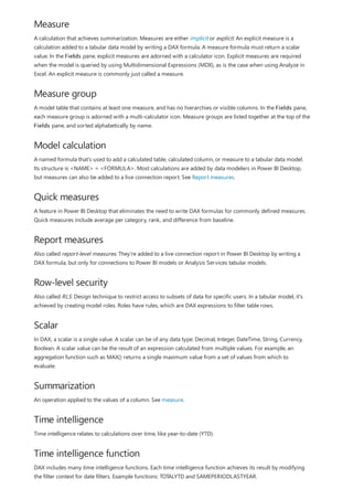 Measure
Measure group
Model calculation
Quick measures
Report measures
Row-level security
Scalar
Summarization
Time intelligence
Time intelligence function
A calculation that achieves summarization. Measures are either implicit or explicit. An explicit measure is a
calculation added to a tabular data model by writing a DAX formula. A measure formula must return a scalar
value. In the Fields pane, explicit measures are adorned with a calculator icon. Explicit measures are required
when the model is queried by using Multidimensional Expressions (MDX), as is the case when using Analyze in
Excel. An explicit measure is commonly just called a measure.
A model table that contains at least one measure, and has no hierarchies or visible columns. In the Fields pane,
each measure group is adorned with a multi-calculator icon. Measure groups are listed together at the top of the
Fields pane, and sorted alphabetically by name.
A named formula that's used to add a calculated table, calculated column, or measure to a tabular data model.
Its structure is <NAME> = <FORMULA>. Most calculations are added by data modelers in Power BI Desktop,
but measures can also be added to a live connection report. See Report measures.
A feature in Power BI Desktop that eliminates the need to write DAX formulas for commonly defined measures.
Quick measures include average per category, rank, and difference from baseline.
Also called report-level measures. They're added to a live connection report in Power BI Desktop by writing a
DAX formula, but only for connections to Power BI models or Analysis Services tabular models.
Also called RLS. Design technique to restrict access to subsets of data for specific users. In a tabular model, it's
achieved by creating model roles. Roles have rules, which are DAX expressions to filter table rows.
In DAX, a scalar is a single value. A scalar can be of any data type: Decimal, Integer, DateTime, String, Currency,
Boolean. A scalar value can be the result of an expression calculated from multiple values. For example, an
aggregation function such as MAX() returns a single maximum value from a set of values from which to
evaluate.
An operation applied to the values of a column. See measure.
Time intelligence relates to calculations over time, like year-to-date (YTD).
DAX includes many time intelligence functions. Each time intelligence function achieves its result by modifying
the filter context for date filters. Example functions: TOTALYTD and SAMEPERIODLASTYEAR.
 