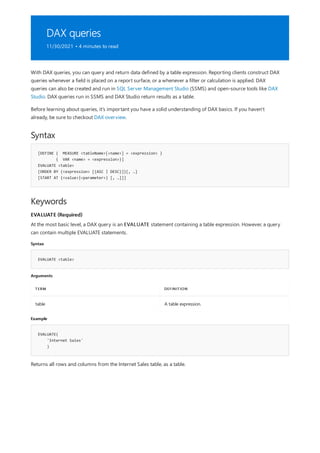 DAX queries
11/30/2021 • 4 minutes to read
Syntax
[DEFINE { MEASURE <tableName>[<name>] = <expression> }
{ VAR <name> = <expression>}]
EVALUATE <table>
[ORDER BY {<expression> [{ASC | DESC}]}[, …]
[START AT {<value>|<parameter>} [, …]]]
Keywords
EVALUATE (Required)
Syntax
EVALUATE <table>
Arguments
TERM DEFINITION
table A table expression.
Example
EVALUATE(
'Internet Sales'
)
With DAX queries, you can query and return data defined by a table expression. Reporting clients construct DAX
queries whenever a field is placed on a report surface, or a whenever a filter or calculation is applied. DAX
queries can also be created and run in SQL Server Management Studio (SSMS) and open-source tools like DAX
Studio. DAX queries run in SSMS and DAX Studio return results as a table.
Before learning about queries, it's important you have a solid understanding of DAX basics. If you haven't
already, be sure to checkout DAX overview.
At the most basic level, a DAX query is an EVALUATE statement containing a table expression. However, a query
can contain multiple EVALUATE statements.
Returns all rows and columns from the Internet Sales table, as a table.
 