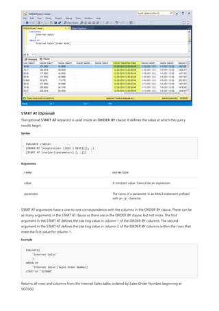 START AT (Optional)
Syntax
EVALUATE <table>
[ORDER BY {<expression> [{ASC | DESC}]}[, …]
[START AT {<value>|<parameter>} [, …]]]
Arguments
TERM DEFINITION
value A constant value. Cannot be an expression.
parameter The name of a parameter in an XMLA statement prefixed
with an @ character.
Example
EVALUATE(
'Internet Sales'
)
ORDER BY
'Internet Sales'[Sales Order Number]
START AT "SO7000"
The optional START AT keyword is used inside an ORDER BY clause. It defines the value at which the query
results begin.
START AT arguments have a one-to-one correspondence with the columns in the ORDER BY clause. There can be
as many arguments in the START AT clause as there are in the ORDER BY clause, but not more. The first
argument in the START AT defines the starting value in column 1 of the ORDER BY columns. The second
argument in the START AT defines the starting value in column 2 of the ORDER BY columns within the rows that
meet the first value for column 1.
Returns all rows and columns from the Internet Sales table, ordered by Sales Order Number, beginning at
SO7000.
 